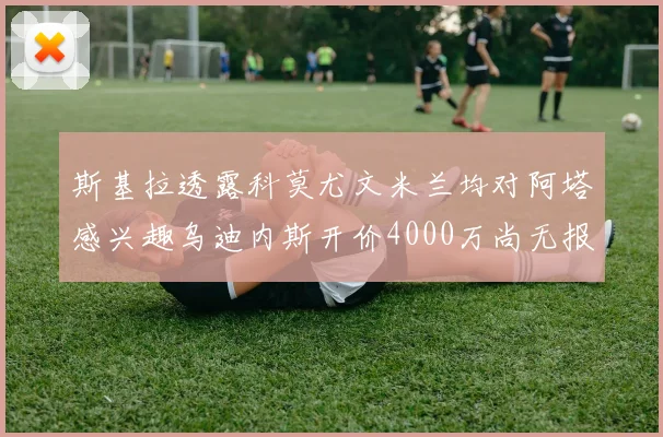 斯基拉透露科莫尤文米兰均对阿塔感兴趣乌迪内斯开价4000万尚无报价