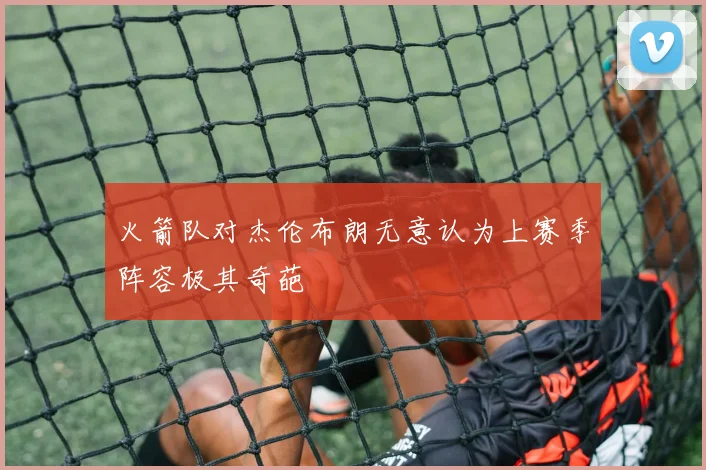 火箭队对杰伦布朗无意认为上赛季阵容极其奇葩