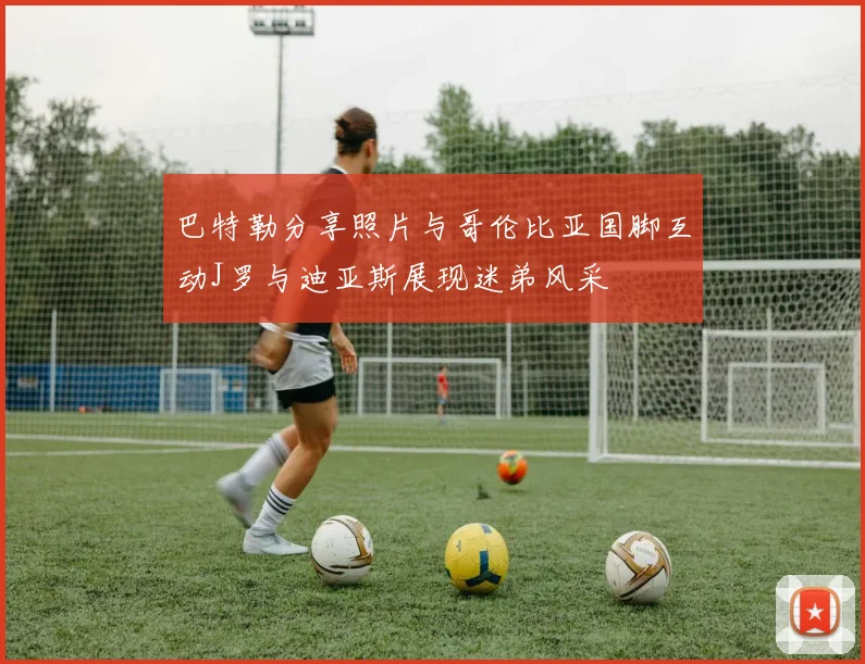 巴特勒分享照片与哥伦比亚国脚互动J罗与迪亚斯展现迷弟风采