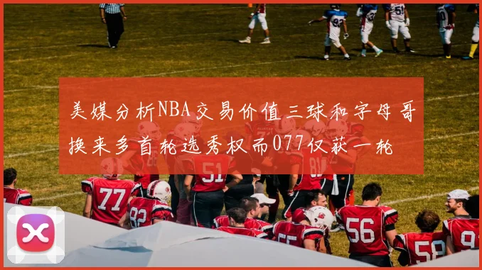 美媒分析NBA交易价值三球和字母哥换来多首轮选秀权而077仅获一轮
