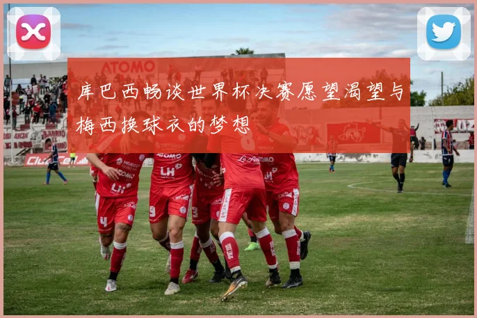 库巴西畅谈世界杯决赛愿望渴望与梅西换球衣的梦想