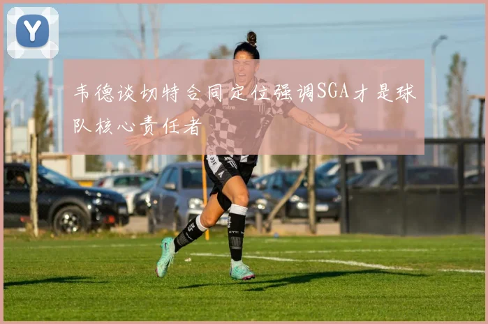 韦德谈切特合同定位强调SGA才是球队核心责任者