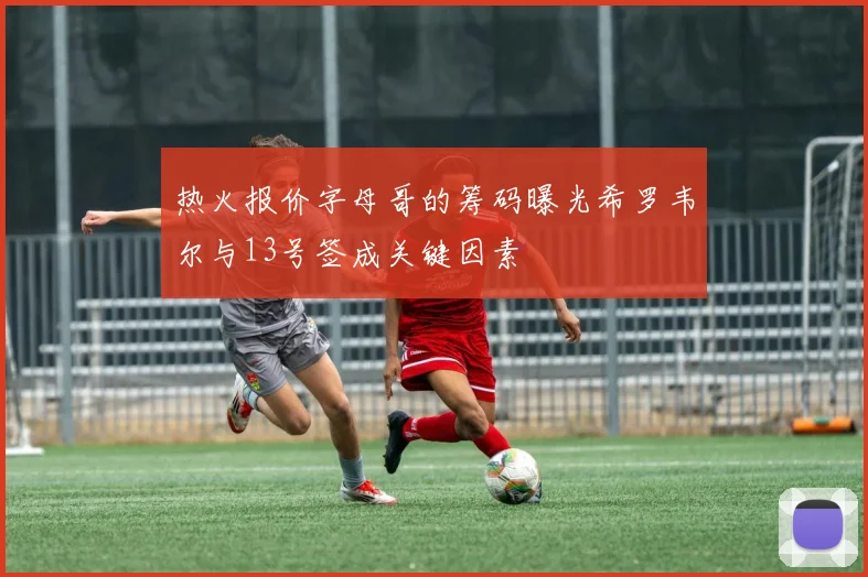 热火报价字母哥的筹码曝光希罗韦尔与13号签成关键因素