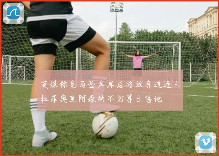 英媒称皇马签库库后将放弃追逐卡拉菲奥里阿森纳不打算出售他
