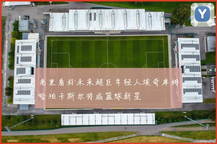 老里看好未来超巨年轻人埃奇库姆哈珀卡斯尔将成篮球新星