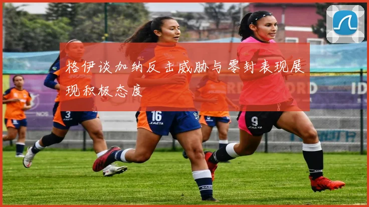 格伊谈加纳反击威胁与零封表现展现积极态度