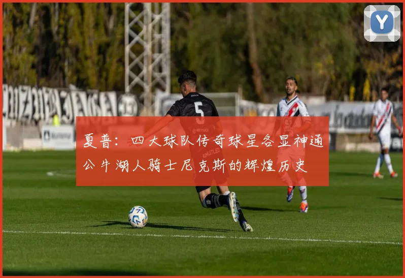 夏普：四大球队传奇球星各显神通公牛湖人骑士尼克斯的辉煌历史